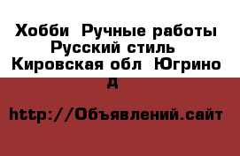 Хобби. Ручные работы Русский стиль. Кировская обл.,Югрино д.